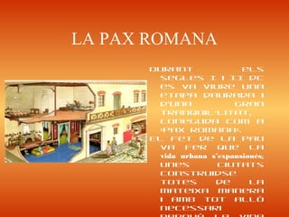 LA PAX ROMANA
Durant els
segles I i II dC
es va viure una
etapa daurada i
d’una gran
tranquil·litat,
coneguda com a
«pax romana».
El fet de la pau
va fer que la
vida urbana s’expansionés;
unes ciutats
construidse
totes de la
mateixa manera
i amb tot allò
necessari
 