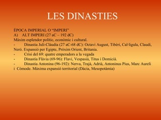 LES DINASTIES
ÈPOCA IMPERIAL O “IMPERI”
A) ALT IMPERI (27 aC – 192 dC)
Màxim esplendor polític, econòmic i cultural.
- Dinastia Juli-Clàudia (27 aC-68 dC): Octavi August, Tibèri, Cal·ligula, Claudi,
Neró. Expansió per Egipte, Pròxim Orient, Britania.
- Crisi del 69: quatre emperadors a la vegada
- Dinastia Flàvia (69-96): Flavi, Vespasià, Titus i Domicià.
- Dinastia Antonina (96-192): Nerva, Trajà, Adrià, Antoninus Pius, Marc Aureli
i Còmode. Màxima expansió territorial (Dàcia, Mesopotàmia)
 