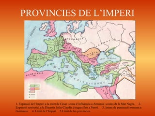 PROVINCIES DE L’IMPERI
1. Expansió de l’Imperi a la mort de Cèsar i zona d’influència a Armenia i costes de la Mar Negra. 2.
Expansió territorial a la Dinastia Julia-Claudia (August fins a Neró). 3. Intent de penetració romana a
Germania. 4. Lìmit de l’Imperi. 5.Límit de les províncies.
 