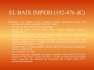 EL BAIX IMPERI (192-476 dC)
Decadència, crisi, conflictes socials. Amenaces externes, inestabilitat pol´tiica, crisi
econòmica i procès de ruralització. Divisió de l’Imperi.
• Crisi dels cinc anys (193-197): quatre emperadors
• Dinastia dels Severs (197-235): Septimi Sever, Caracal·la, Macrinus, Heilgàbal i
Alexander Sever.
• Anarquia Militar (235-284): Greu crisi econòmica i política (Crisi del s. III). Successió
d’emperadors, primeres invasions i guerres civils.
• Dioclecià (285-305). Poder absolut, orientlització, persecució dels cristians. Gran
reforma de l’administració. .. “Tetraquia” (293-305), organització de l’imperi en 4 zones,
adminsitrades per 2 augusts i 2 cèsars.
• Constantí (306-337). Lluites pel poder. Edicte de Milà (313). Fudnació d econstantinoble
com anova capital (330)
• Julià “l’apòstata” (361-363)
• Dinastia Valentiniana: emperador i cor-regent; Valentinià i Valent (364-3759, Valent i
Gracià (375-378), Gracià i Teodosi (379-383), A la mort de Gracià (383) qued Teodosi
como a emperador únic. Imposició del Cristianisme com a religió oficial (391) i
prohibició del paganisme.
 