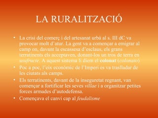LA RURALITZACIÓ
• La crisi del comerç i del artesanat urbà al s. III dC va
provocar molt d’atur. La gent va a començar a emigrar al
camp on, davant la escassesa d’esclaus, els grans
terratinents els acceptaven, donant-los un tros de terra en
usufructe. A aquest sistema li diem el colonat (colonato)
• Poc a poc, l’eix econòmic de l’Imperi es va traslladar de
les ciutats als camps.
• Els terratinents, davant de la inseguretat regnant, van
començar a fortificar les seves villae i a organitzar petites
forces armades d’autodefensa.
• Començava el canvi cap al feudalisme
 
