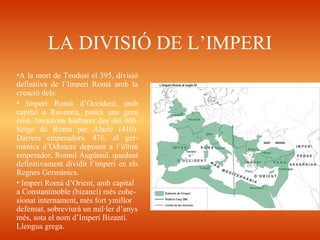 LA DIVISIÓ DE L’IMPERI
•A la mort de Teodosi el 395, divisió
definitiva de l’Imperi Romà amb la
creació dels:
• Imperi Romà d’Occident, amb
capital a Ravenna, patirà una greu
crisi. Invasions bàrbares des del 406.
Setge de Roma per Alaric (410).
Darrers emperadors. 476, el ger-
mànics d’Odoacre deposen a l’últim
emperador, Romul Augústul, quedant
definitivament dividit l’imperi en els
Regnes Germànics.
• Imperi Romà d’Orient, amb capital
a Constantinoble (bizanci) més cohe-
sionat internament, més fort ymillor
defensat, sobreviurà un mil·ler d’anys
més, sota el nom d’Imperi Bizantí.
Llengua grega.
 
