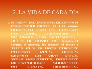 2. LA VIDA DE CADA DIA
La vida es desenvolupava
essencialment a la ciutat:
aquesta era el centre
cultural, comercial i
de producció artesanal.
Allà hi havia el temple, el
fòrum, el mercat, les termes, el teatre i
tots els altres edificis
entorn dels quals
girava la vida dels
seus habitants, bastant
diferenciada, sobretot
en certs moments,
 