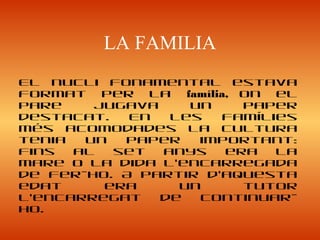 LA FAMILIA
El nucli fonamental estava
format per la família, on el
pare jugava un paper
destacat. En les famílies
més acomodades la cultura
tenia un paper important:
fins al set anys era la
mare o la dida l’encarregada
de fer-ho. A partir d’aquesta
edat era un tutor
l’encarregat de continuar-
ho.
 
