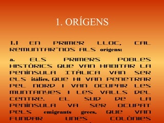 1. ORÍGENS
1.1 En primer lloc, cal
remuntar-nos als orígens:
a. Els primers pobles
històrics que van habitar la
península Itàlica van ser
els itàlics, que hi van penetrar
pel nord i van ocupar les
muntanyes i les valls del
centre. El sud de la
península va ser ocupat
pels emigrants grecs, que van
fundar unes colònies
 