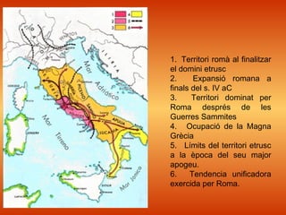 1. Territori romà al finalitzar
el domini etrusc
2. Expansió romana a
finals del s. IV aC
3. Territori dominat per
Roma després de les
Guerres Sammites
4. Ocupació de la Magna
Grècia
5. Límits del territori etrusc
a la època del seu major
apogeu.
6. Tendencia unificadora
exercida per Roma.
 