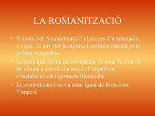 LA ROMANITZACIÓ
• S’entèn per “romanització” el procès d’aculturació,
o sigui, de adoptar la cultura i costums romans pels
pobles conquerits.
• La principal forma de romanitzar va estar la creació
de ciutats a tots els racons de l’imperi on
s’instalaven els legionaris llicenciats.
• La romanització no va estar igual de forta a tot
l’Imperi.
 