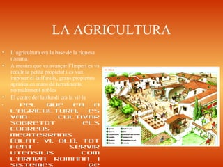 LA AGRICULTURA
• L’agricultura era la base de la riquesa
romana.
• A mesura que va avançar l’Imperi es va
reduïr la petita propietat i es van
imposar el latifundis, grans propietats
agraries en mans de terratinents,
normalmnent nobles
• El centre del latifundi era la vil·la
• Pel que fa a
l’agricultura, es
van cultivar
sobretot els
conreus
mediterranis
(blat, vi, oli), tot
fent servir
utensilis com
l’arada romana i
sistemes de
 