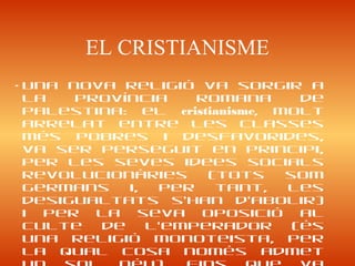 EL CRISTIANISME
• Una nova religió va sorgir a
la província romana de
Palestina: el cristianisme, molt
arrelat entre les classes
més pobres i desfavorides,
va ser perseguit en principi,
per les seves idees socials
revolucionàries (tots som
germans i, per tant, les
desigualtats s’han d’abolir)
i per la seva oposició al
culte de l’emperador (és
una religió monoteista, per
la qual cosa només admet
 