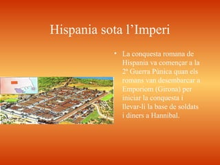 Hispania sota l’Imperi
• La conquesta romana de
Hispania va començar a la
2ª Guerra Púnica quan els
romans van desembarcar a
Emporiom (Girona) per
iniciar la conquesta i
llevar-li la base de soldats
i diners a Hannibal.
 