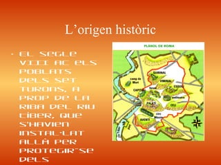 L’origen històric
• El segle
vIII aC els
poblats
dels set
turons, a
prop de la
riba del riu
Tíber, que
s’havien
instal·lat
allà per
protegir-se
dels
 