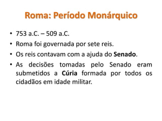 Roma: Período Monárquico
• 753 a.C. – 509 a.C.
• Roma foi governada por sete reis.
• Os reis contavam com a ajuda do Senado.
• As decisões tomadas pelo Senado eram
submetidos a Cúria formada por todos os
cidadãos em idade militar.
 