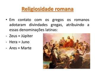 Religiosidade romana
• Em contato com os gregos os romanos
adotaram divindades gregas, atribuindo a
essas denominações latinas:
- Zeus = Júpiter
- Hera = Juno
- Ares = Marte
 