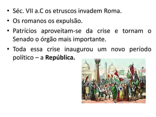 • Séc. VII a.C os etruscos invadem Roma.
• Os romanos os expulsão.
• Patrícios aproveitam-se da crise e tornam o
Senado o órgão mais importante.
• Toda essa crise inaugurou um novo período
político – a República.
 