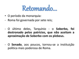 Retomando...
• O período da monarquia:
- Roma foi governada por sete reis;
- O último deles, Tarquínio - o Soberbo, foi
destronado pelos patrícios, que não aceitam a
aproximação de Soberbo com os plebeus.
- O Senado, aos poucos, tornou-se a instituição
política mais poderosa de Roma.
 
