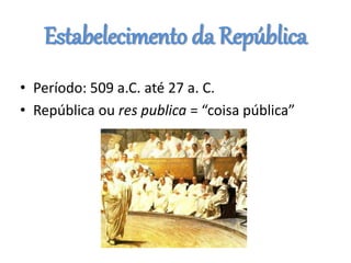 Estabelecimento da República
• Período: 509 a.C. até 27 a. C.
• República ou res publica = “coisa pública”
 