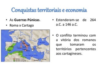 Conquistas territoriais e economia
• As Guerras Púnicas.
• Roma x Cartago
• Estenderam-se de 264
a.C. a 146 a.C.
• O conflito terminou com
a vitória dos romanos
que tomaram os
territórios pertencentes
aos cartagineses.
 