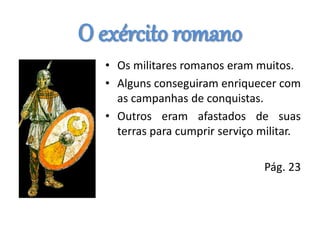 O exército romano
• Os militares romanos eram muitos.
• Alguns conseguiram enriquecer com
as campanhas de conquistas.
• Outros eram afastados de suas
terras para cumprir serviço militar.
Pág. 23
 