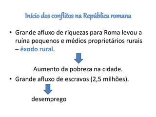 Início dos conflitos na República romana
• Grande afluxo de riquezas para Roma levou a
ruína pequenos e médios proprietários rurais
– êxodo rural.
Aumento da pobreza na cidade.
• Grande afluxo de escravos (2,5 milhões).
desemprego
 