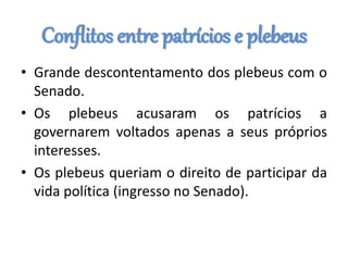 Conflitos entre patrícios e plebeus
• Grande descontentamento dos plebeus com o
Senado.
• Os plebeus acusaram os patrícios a
governarem voltados apenas a seus próprios
interesses.
• Os plebeus queriam o direito de participar da
vida política (ingresso no Senado).
 
