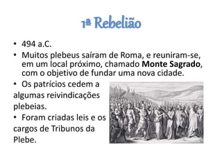 1ª Rebelião
• 494 a.C.
• Muitos plebeus saíram de Roma, e reuniram-se,
em um local próximo, chamado Monte Sagrado,
com o objetivo de fundar uma nova cidade.
• Os patrícios cedem a
algumas reivindicações
plebeias.
• Foram criadas leis e os
cargos de Tribunos da
Plebe.
 