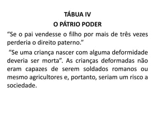 TÁBUA IV
O PÁTRIO PODER
“Se o pai vendesse o filho por mais de três vezes
perderia o direito paterno.”
“Se uma criança nascer com alguma deformidade
deveria ser morta”. As crianças deformadas não
eram capazes de serem soldados romanos ou
mesmo agricultores e, portanto, seriam um risco a
sociedade.
 