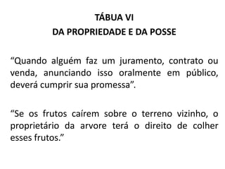 TÁBUA VI
DA PROPRIEDADE E DA POSSE
“Quando alguém faz um juramento, contrato ou
venda, anunciando isso oralmente em público,
deverá cumprir sua promessa”.
“Se os frutos caírem sobre o terreno vizinho, o
proprietário da arvore terá o direito de colher
esses frutos.”
 