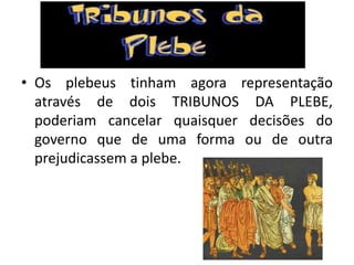 • Os plebeus tinham agora representação
através de dois TRIBUNOS DA PLEBE,
poderiam cancelar quaisquer decisões do
governo que de uma forma ou de outra
prejudicassem a plebe.
 