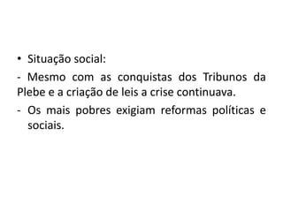 • Situação social:
- Mesmo com as conquistas dos Tribunos da
Plebe e a criação de leis a crise continuava.
- Os mais pobres exigiam reformas políticas e
sociais.
 