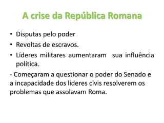 A crise da República Romana
• Disputas pelo poder
• Revoltas de escravos.
• Líderes militares aumentaram sua influência
política.
- Começaram a questionar o poder do Senado e
a incapacidade dos lideres civis resolverem os
problemas que assolavam Roma.
 