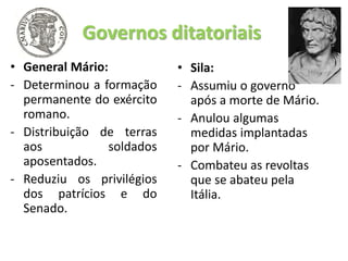 Governos ditatoriais
• General Mário:
- Determinou a formação
permanente do exército
romano.
- Distribuição de terras
aos soldados
aposentados.
- Reduziu os privilégios
dos patrícios e do
Senado.
• Sila:
- Assumiu o governo
após a morte de Mário.
- Anulou algumas
medidas implantadas
por Mário.
- Combateu as revoltas
que se abateu pela
Itália.
 