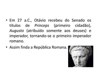 • Em 27 a.C., Otávio recebeu do Senado os
títulos de Princeps (primeiro cidadão),
Augusto (atribuído somente aos deuses) e
imperador, tornando-se o primeiro imperador
romano.
• Assim finda a República Romana.
 