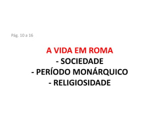 A VIDA EM ROMA
- SOCIEDADE
- PERÍODO MONÁRQUICO
- RELIGIOSIDADE
Pág. 10 a 16
 