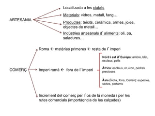 ARTESANIA
Localitzada a les ciutats
Materials: vidres, metall, fang…
Productes: teixits, ceràmica, armes, joies,
objectes de metall…
Indústries artesanals d’aliments: oli, pa,
saladures…
COMERÇ
Roma  matèries primeres  resta de l’imperi
Imperi romà  fora de l’imperi
Nord i est d’Europa: ambre, blat,
esclaus, pells
Àfrica: esclaus, or, ivori, pedres
precioses
Àsia (Índia, Xina, Ceilan): espècies,
sedes, perfums
Increment del comerç per l’ús de la moneda i per les
rutes comercials (importàqncia de les calçades)
 