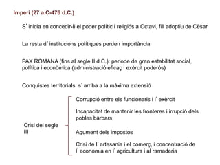 Imperi (27 a.C-476 d.C.)
S’inicia en concedir-li el poder polític i religiós a Octavi, fill adoptiu de Cèsar.
La resta d’institucions polítiques perden importància
PAX ROMANA (fins al segle II d.C.): periode de gran estabilitat social,
política i econòmica (administració eficaç i exèrcit poderós)
Conquistes territorials: s’arriba a la màxima extensió
Crisi del segle
III
Corrupció entre els funcionaris i l’exèrcit
Incapacitat de mantenir les fronteres i irrupció dels
pobles bàrbars
Agument dels impostos
Crisi de l’artesania i el comerç, i concentració de
l’economia en l’agricultura i al ramaderia
 