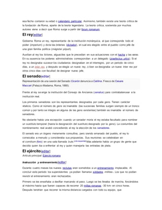 esa fecha contaron su edad o calendario particular. Asimismo, también existe una teoría crítica de
la fundación de Roma, aparte de la teoría legendaria. La teoría crítica, sostenida por muchos
autores viene a decir que Roma surge a partir del forum romanum.
El rey[editar]
Gobierna Roma un rey, representante de la institución monárquica, al que corresponde todo el
poder (imperium) y dicta las órdenes (dictador), el cual era elegido entre el pueblo como jefe de
una gran familia política (mágister pópuli).
Auxilian al rey los líctores, alguaciles que le precedían en sus actuaciones con el hacha y las varas.
En su ausencia los poderes administrativos correspondían a un delegado (praefectus urbis). Si el
rey no designaba sucesor los ciudadanos designaban en el interregno, por un periodo de cinco
días, a un ínter rex, y después se elegía un nuevo rey, o bien se designaba un nuevo ínter rex por
otros cinco días con facultad de designar nuevo jefe.
El senado[editar]
Representación de una sesión del Senado:Cicerón denuncia a Catilina. Fresco de Cesare
Maccari (Palazzo Madama, Roma, 1880).
Frente al rey se erige la institución del Consejo de Ancianos (senatus) para contrabalancear a la
institución real.
Los primeros senadores son los representantes designados por cada gens. Tienen carácter
vitalicio. Como el número de gens es invariable (las sucesivas familias surgen siempre de un tronco
común y por tanto se integra en alguna de las gens existentes) también es invariable el número de
senadores.
No obstante había una excepción: cuando un senador moría el rey estaba facultado para nombrar
un sustituto temporal (hasta la designación del sustituto designado por la gens). La costumbre del
nombramiento real acabó concediendo al rey la elección de los senadores.
El senado era un órgano meramente consultivo, pero siendo emanado del pueblo, el rey lo
convocaba a menudo y consideraba sus propuestas. Sus reuniones se celebraban en
el comitium (foro) en una sala llamada bule.[cita requerida] Más adelante había un grupo de gente que
decidía quien iba a enfrentar al rey y quien manejaría las entradas de plata.
El ejército[editar]
Artículo principal: Ejército romano
Instrucción y entrenamiento[editar]
Durante cuatro meses los nuevos reclutas eran sometidos a un entrenamiento implacable. Al
concluir este período los supervivientes ya podían llamarse soldados -milites-. Los que no podían
resistir el entrenamiento eran rechazados.
Primero se les enseñaba a desfilar marcando el paso. Luego se les llevaba de marcha, forzándolos
al máximo hasta que fueran capaces de recorrer 20 millas romanas -30 km- en cinco horas.
Después tendrían que recorrer la misma distancia cargados con todo su equipo, que
 