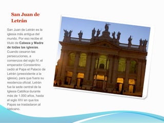 San Juan de
Letrán
San Juan de Letrán es la
iglesia más antigua del
mundo. Por eso recibe el
título de Cabeza y Madre
de todas las iglesias.
Cuando cesaron las
persecuciones, a
comienzos del siglo IV, el
emperador Constantino
cedió al Papa el Palacio de
Letrán (preexistente a la
iglesia), para que fuera su
residencia oficial. Letrán
fue la sede central de la
Iglesia Católica durante
más de 1.000 años, hasta
el siglo XIV en que los
Papas se trasladaron al
Vaticano.
 
