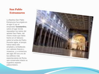 San Pablo
Extramuros
La Basílica San Pablo
Extramuros fue erigida en
el siglo IV por el
emperador Constantino,
sobre el lugar donde
reposaban los restos del
apóstol San Pablo, del
mismo modo que había
hecho en el Vaticano
sobre la tumba de Pedro.
Durante siglos, el templo
había había sido
ampliado y embellecido
con valiosos frescos y
mosaicos, y a comienzos
del siglo XIX era uno de
los edificios más
espectaculares de Roma,
que conservaba intacto su
sugestivo aspecto
paleocristiano.
 