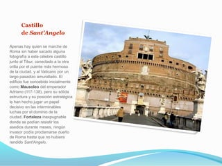 Castillo
de Sant'Angelo
Apenas hay quien se marche de
Roma sin haber sacado alguna
fotografía a este célebre castillo
junto al Tibur, conectado a la otra
orilla por el puente más hermoso
de la ciudad, y al Vaticano por un
largo pasadizo amurallado. El
edificio fue concebido inicialmente
como Mausoleo del emperador
Adriano (117-138), pero su sólida
estructura y su posición estratégica
le han hecho jugar un papel
decisivo en las interminables
luchas por el dominio de la
ciudad. Fortaleza inexpugnable
donde se podían resistir los
asedios durante meses, ningún
invasor podía proclamarse dueño
de Roma hasta que no hubiera
rendido Sant’Angelo.
 