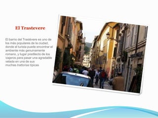 El Trastevere
El barrio del Trastévere es uno de
los más populares de la ciudad,
donde el turista puede encontrar el
ambiente más genuinamente
romano, y lugar predilecto de los
viajeros para pasar una agradable
velada en una de sus
muchas trattorías típicas
 