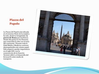 Piazza del
Popolo
La Piazza del Popolo está ubicada
en el extremo Norte de la ciudad y
ha sido, desde la Antigüedad, la
puerta de Roma por excelencia.
Desde ella partía la Via Flaminia,
que conectaba la urbe con el resto
del continente. Durante toda la
Edad Media y Moderna continuó
desempeñando este mismo papel.
Sólo empezó a perder importancia
en el siglo XIX, con la
construcción de la Estación
Termini (1867) y el desarrollo del
ferrocarril como medio de
transporte.
 