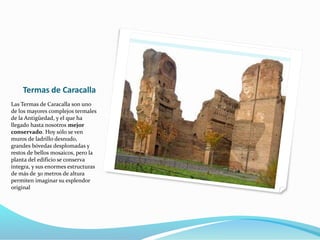 Termas de Caracalla
Las Termas de Caracalla son uno
de los mayores complejos termales
de la Antigüedad, y el que ha
llegado hasta nosotros mejor
conservado. Hoy sólo se ven
muros de ladrillo desnudo,
grandes bóvedas desplomadas y
restos de bellos mosaicos, pero la
planta del edificio se conserva
íntegra, y sus enormes estructuras
de más de 30 metros de altura
permiten imaginar su esplendor
original
 