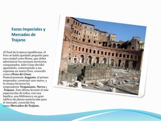 Foros Imperiales y
Mercados de
Trajano
Al final de la época republicana, el
Foro se había quedado pequeño para
una ciudad como Roma, que debía
administrar los enormes territorios
conquistados. Julio César decidió
agrandarlo, construyendo a sus
expensas un nuevo Foro, conocido
como elForo de César.
Posterioremente Augusto, el primer
emperador, construyó uno nuevo, y
lo mismo hicieron los
emperadores Vespasiano, Nerva y
Trajano. Este último levantó el más
espectacular de todos, con una
basílica, una biblioteca y un gran
edificio de planta semicircular para
el mercado, conocido hoy
como Mercados de Trajano.
 