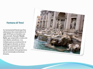 Fontana di Trevi
La monumental fuente que hoy
admiramos fue construida en el
siglo XVIII por un hombre casi
desconocido, llamado Nicola
Salvi, que sorprendió a todos con
este diseño asombroso. Los
trabajos para su construcción se
prolongaron durante 30 años y
acabaron arruinando la escasa
salud de Salvi, que murió sin
poder acometer otros proyectos y
sin ver terminada su hermosa
fontana.
 