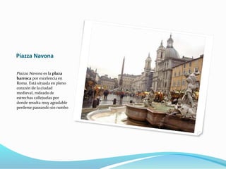 Piazza Navona
Piazza Navona es la plaza
barroca por excelencia en
Roma. Está situada en pleno
corazón de la ciudad
medieval, rodeada de
estrechas callejuelas por
donde resulta muy agradable
perderse paseando sin rumbo
 