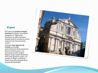 El gesú
El Gesù es el primer templo
jesuitadel mundo. Su nombre
completo es "Iglesia del
Santísimo nombre de Jesús",
aunque todo el mundo la conoce
como il Gesù (pronunciado
"yesú").
El propio San Ignacio de
Loyola se encargó
personalmente de las gestiones
para su construcción, y se
emocionó cuando el gran
Miguel Ángel aceptó diseñarla.
Pero todo quedó en nada, y el
templo no llegó a realizarse
hasta unos años después de la
muerte del fundador.
 