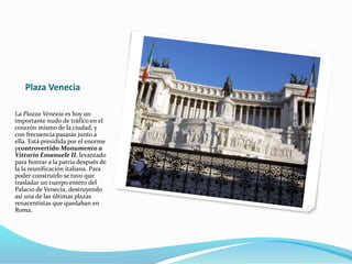 Plaza Venecia
La Piazza Venezia es hoy un
importante nudo de tráfico en el
corazón mismo de la ciudad, y
con frecuencia pasarás junto a
ella. Está presidida por el enorme
ycontrovertido Monumento a
Vittorio Emanuele II, levantado
para honrar a la patria después de
la la reunificación italiana. Para
poder construirlo se tuvo que
trasladar un cuerpo entero del
Palacio de Venecia, destruyendo
así una de las últimas plazas
renacentistas que quedaban en
Roma.
 