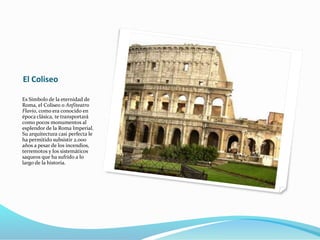 El Coliseo
Es Símbolo de la eternidad de
Roma, el Coliseo o Anfiteatro
Flavio, como era conocido en
época clásica, te transportará
como pocos monumentos al
esplendor de la Roma Imperial.
Su arquitectura casi perfecta le
ha permitido subsistir 2.000
años a pesar de los incendios,
terremotos y los sistemáticos
saqueos que ha sufrido a lo
largo de la historia.
 