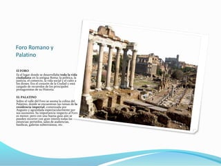 Foro Romano y
Palatino
El FORO
Es el lugar donde se desarrollaba toda la vida
ciudadana en la antigua Roma: la política, la
justicia, el comercio, la vida social y el culto a
los dioses. Era el corazón de la Ciudad y está
cargado de recuerdos de los principales
protagonistas de su Historia.
EL PALATINO
Sobre el valle del Foro se asoma la colina del
Palatino, donde se encuentran las ruinas de la
residencia imperial, comenzada por
Augusto y agrandada espectacularmente por
sus sucesores. Su importancia respecto al Foro
es menor, pero con una buena guía aún se
pueden recorrer con gran interés todas las
estancias: peristilos, salas de audiencias,
basílicas, galerías subterráneas, etc.
 