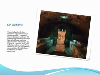 San Clemente
Visitar la Basílica de San
Clemente supone realizar un
fascinante viaje a través del
tiempo. Las excavaciones del
siglo XIX permitieron descubrir,
bajo la basílica actual, una
iglesia mucho más antigua que
le sirve de cimiento, de la cual
se había perdido noticia. Y por
debajo de ésta, un viejo Mitreo y
otros edificios del siglo I que
fundamentan toda la
estructura.
 